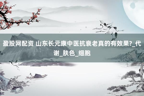 盈股网配资 山东长元康中医抗衰老真的有效果?_代谢_肤色_细胞
