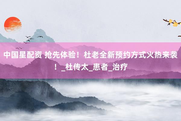 中国星配资 抢先体验！杜老全新预约方式火热来袭！_杜传太_患者_治疗