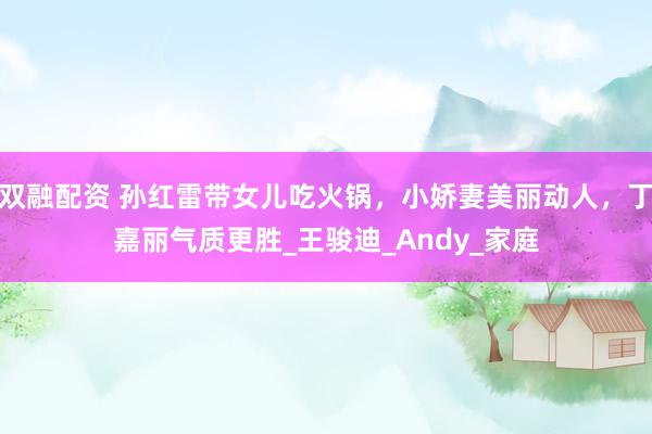 双融配资 孙红雷带女儿吃火锅，小娇妻美丽动人，丁嘉丽气质更胜_王骏迪_Andy_家庭