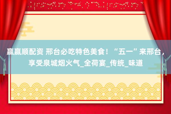赢赢顺配资 邢台必吃特色美食！“五一”来邢台，享受泉城烟火气_全荷宴_传统_味道