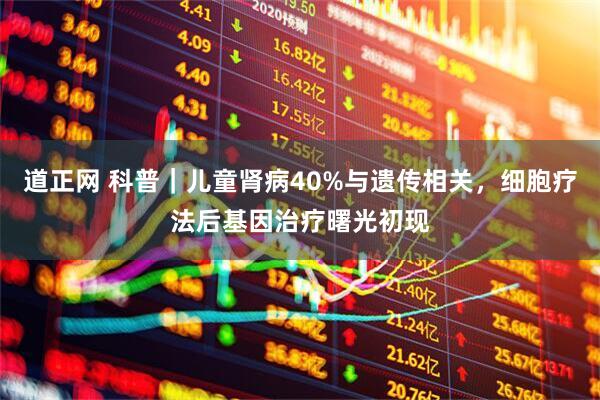 道正网 科普｜儿童肾病40%与遗传相关，细胞疗法后基因治疗曙光初现