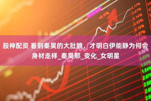 股神配资 看到秦昊的大肚腩，才明白伊能静为何会身材走样_秦昊那_变化_女明星