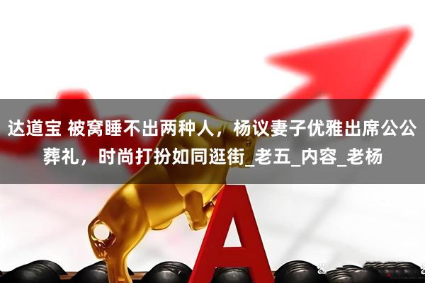 达道宝 被窝睡不出两种人，杨议妻子优雅出席公公葬礼，时尚打扮如同逛街_老五_内容_老杨