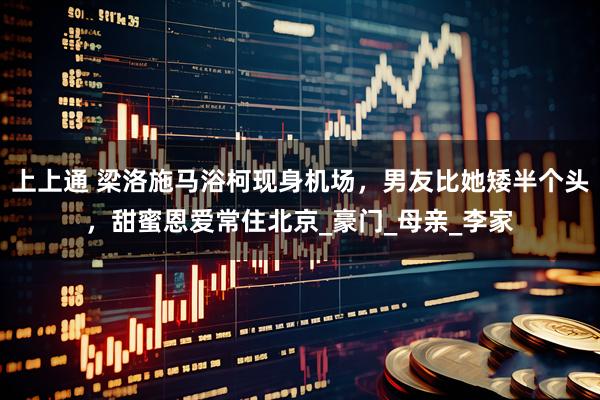 上上通 梁洛施马浴柯现身机场，男友比她矮半个头，甜蜜恩爱常住北京_豪门_母亲_李家