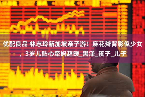 优配良品 林志玲新加坡亲子游！麻花辫背影似少女，3岁儿贴心牵妈超暖_黑泽_孩子_儿子