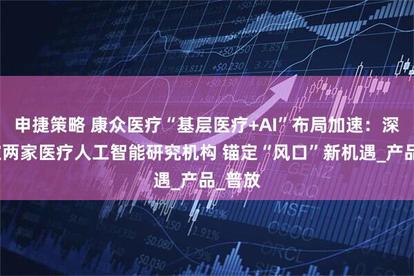 申捷策略 康众医疗“基层医疗+AI”布局加速：深度绑定两家医疗人工智能研究机构 锚定“风口”新机遇_产品_普放
