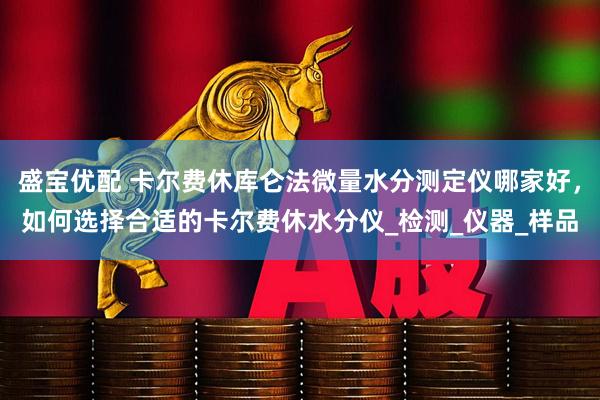 盛宝优配 卡尔费休库仑法微量水分测定仪哪家好，如何选择合适的卡尔费休水分仪_检测_仪器_样品