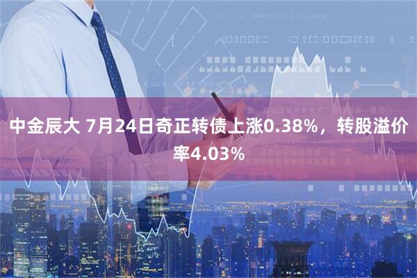 中金辰大 7月24日奇正转债上涨0.38%，转股溢价率4.03%