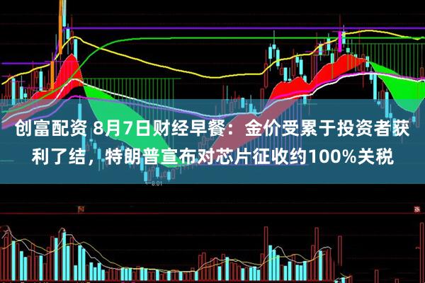 创富配资 8月7日财经早餐：金价受累于投资者获利了结，特朗普宣布对芯片征收约100%关税