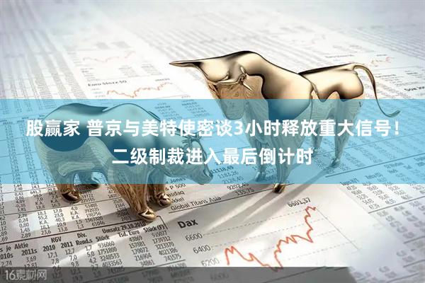 股赢家 普京与美特使密谈3小时释放重大信号！二级制裁进入最后倒计时