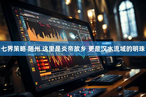 七界策略 随州 这里是炎帝故乡 更是汉水流域的明珠