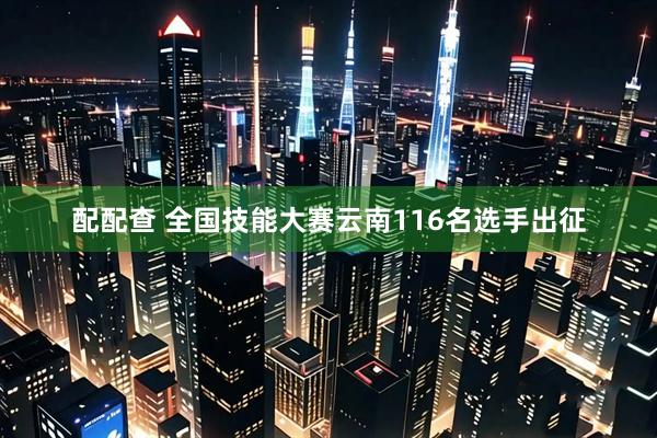 配配查 全国技能大赛云南116名选手出征