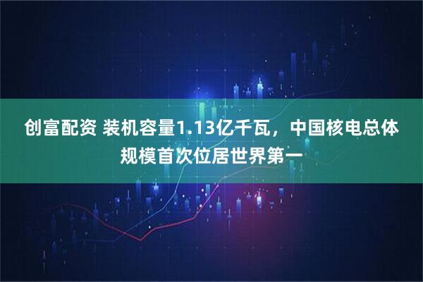 创富配资 装机容量1.13亿千瓦,中国核电总体规模首次位居世界第一