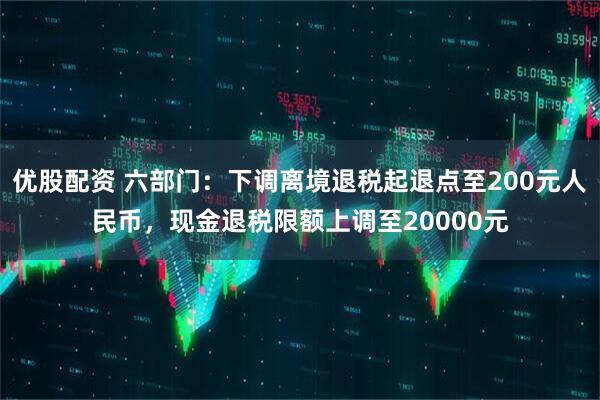 优股配资 六部门:下调离境退税起退点至200元人民币,现金退税限额上调至20000元