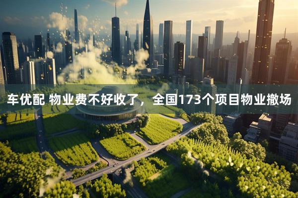 车优配 物业费不好收了，全国173个项目物业撤场