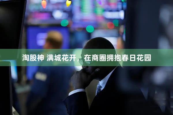 淘股神 满城花开,在商圈拥抱春日花园
