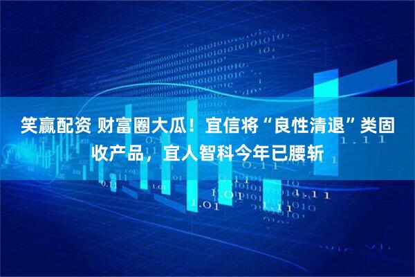 笑赢配资 财富圈大瓜!宜信将“良性清退”类固收产品,宜人智科今年已腰斩